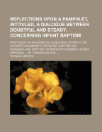 Reflections Upon a Pamphlet, Intituled, a Dialogue Between Doubtful and Steady, Concerning Infant Baptism; Written by an Anonymous Clergyman. in Which the Author's Arguments for Infant-Baptism Are Examined, and Refuted. Whereunto Is Added
