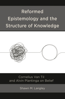 Reformed Epistemology and the Structure of Knowledge: Cornelius Van Til and Alvin Plantinga on Belief - Langley, Shawn M