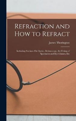 Refraction and How to Refract: Including Sections On Optics, Retinoscopy, the Fitting of Spectacles and Eye-Glasses, Etc - Thorington, James