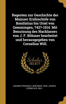 Regesten zur Geschichte der Mainzer Erzbischfe von Bonifatius bis Uriel von Gemmingen, 742?-1514. Mit Benutzung des Nachlasses von J. F. Bhmer bearbeitet und herausgegeben von Cornelius Will. - Boehmer, Johann Friedrich, and Will, Carl Joseph Cornelius