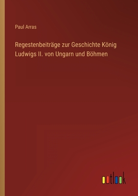 Regestenbeitrge zur Geschichte Knig Ludwigs II. von Ungarn und Bhmen - Arras, Paul