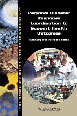 Regional Disaster Response Coordination to Support Health Outcomes: Summary of a Workshop Series - Institute of Medicine, and Board on Health Sciences Policy, and Forum on Medical and Public Health Preparedness for...