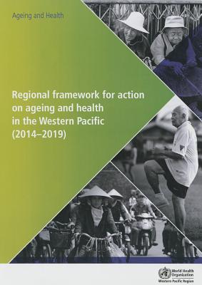 Regional framework for action on ageing and health in the Western Pacific (2014-2019) - World Health Organization: Regional Office for the Western Pacific