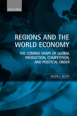 Regions and the World Economy: The Coming Shape of Global Production, Competition, and Political Order - Scott, Allen J