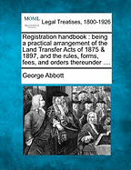 Registration Handbook: Being a Practical Arrangement of the Land Transfer Acts of 1875 & 1897, and the Rules, Forms, Fees, and Orders Thereunder ....