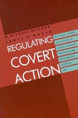 Regulating Covert Action: Practices, Contexts and Policies of Covert Coercion Abroad in International and American Law - Reisman, W Michael, Professor, and Baker, James E, Mr.