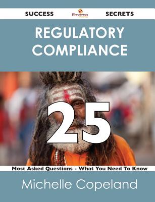 Regulatory Compliance 25 Success Secrets - 25 Most Asked Questions on Regulatory Compliance - What You Need to Know - Copeland, Michelle