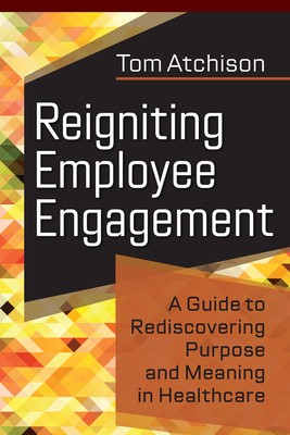 Reigniting Employee Engagement: A Guide to Rediscovering Purpose and Meaning in Healthcare - Atchison, Tom