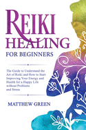 Reiki Healing for Beginners: The Guide to Understanding the Art of Reiki and How to Start Improving Your Energy and Health for a Happy Life Without Problems and Stress