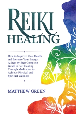 Reiki Healing: How to Improve Your Health and Increase Your Energy. A Step-by-Step Complete Guide to Self Healing Through Meditation to Achieve Physical and Spiritual Wellness - Green, Matthew