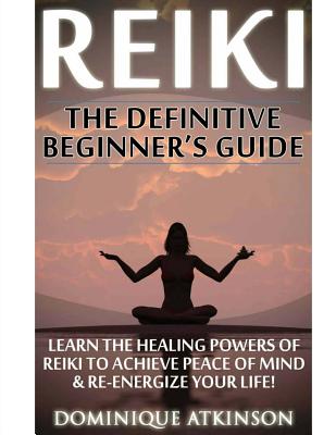 Reiki: The Definitive Beginner's Guide: Learn the Healing Powers of Reiki to Re-Energize your Life & Achieve Peace of Mind. Reiki, Reiki Healing, Yoga, Buddhism Chakras Sacred Texts. - Atkinson, Dominique