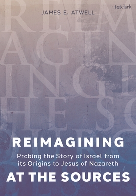 Reimagining at the Sources: Probing the Story of Israel from Its Origins to Jesus of Nazareth - Atwell, James