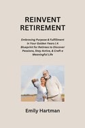 Reinvent Retirement: Embracing Purpose & Fulfillment in Your Golden Years A Blueprint for Retirees to Discover Passions, Stay Active, & Craft a Meaningful Life