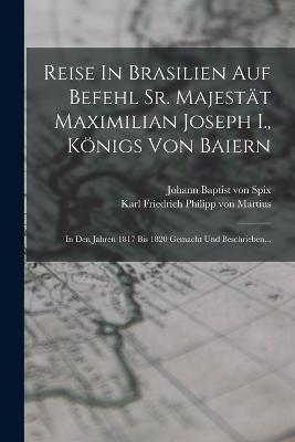 Reise In Brasilien Auf Befehl Sr. Majestt Maximilian Joseph I., Knigs Von Baiern: In Den Jahren 1817 Bis 1820 Gemacht Und Beschrieben... - Johann Baptist Von Spix (Creator), and Karl Friedrich Philipp Von Martius (Creator)