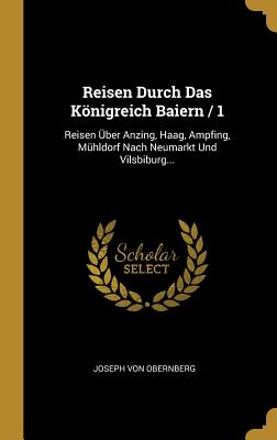 Reisen Durch Das Konigreich Baiern / 1: Reisen Uber Anzing, Haag, Ampfing, Muhldorf Nach Neumarkt Und Vilsbiburg... - Obernberg, Joseph Von