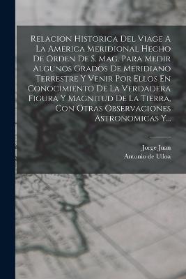 Relacion Historica Del Viage A La America Meridional Hecho De Orden De S. Mag. Para Medir Algunos Grados De Meridiano Terrestre Y Venir Por Ellos En Conocimiento De La Verdadera Figura Y Magnitud De La Tierra, Con Otras Observaciones Astronomicas Y... - Juan, Jorge, and Antonio de Ulloa (Creator)