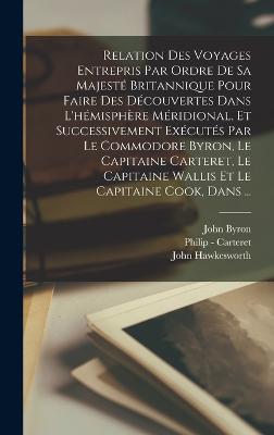 Relation Des Voyages Entrepris Par Ordre De Sa Majest Britannique Pour Faire Des Dcouvertes Dans L'hmisphre Mridional, Et Successivement Excuts Par Le Commodore Byron, Le Capitaine Carteret, Le Capitaine Wallis Et Le Capitaine Cook, Dans ... - Byron, John, and Hawkesworth, John, and Carteret, Philip -