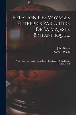 Relation Des Voyages Entrepris Par Ordre De Sa Majest Britannique ...: Pour Faire Des Dcouvertes Dans L'hmisphere Mridional, Volumes 1-2 - Byron, John, and Wallis, Samuel