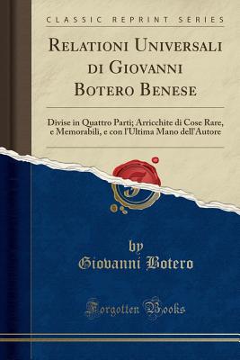 Relationi Universali Di Giovanni Botero Benese: Divise in Quattro Parti; Arricchite Di Cose Rare, E Memorabili, E Con L'Ultima Mano Dell'autore (Classic Reprint) - Botero, Giovanni