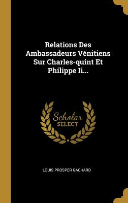 Relations Des Ambassadeurs V?nitiens Sur Charles-Quint Et Philippe II - Gachard, Louis Prosper