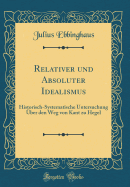 Relativer Und Absoluter Idealismus: Historisch-Systematische Untersuchung Uber Den Weg Von Kant Zu Hegel (Classic Reprint)