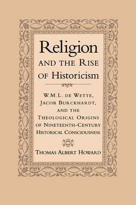 Religion and the Rise of Historicism: W. M. L. de Wette, Jacob Burckhardt, and the Theological Origins of Nineteenth-Century Historical Consciousness - Howard, Thomas Albert