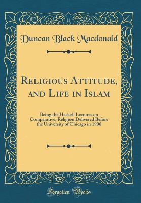 Religious Attitude, and Life in Islam: Being the Haskell Lectures on Comparative, Religion Delivered Before the University of Chicago in 1906 (Classic Reprint) - MacDonald, Duncan Black