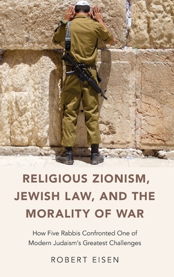 Religious Zionism, Jewish Law, and the Morality of War: How Five Rabbis Confronted One of Modern Judaism's Greatest Challenges - Eisen, Robert