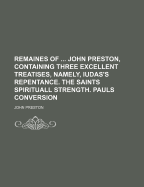 Remaines of ... John Preston, Containing Three Excellent Treatises, Namely, Iudas's Repentance. the Saints Spirituall Strength. Pauls Conversion