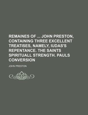 Remaines of ... John Preston, Containing Three Excellent Treatises, Namely, Iudas's Repentance. the Saints Spirituall Strength. Pauls Conversion - Preston, John