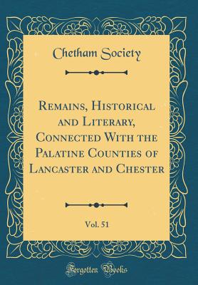 Remains, Historical and Literary, Connected with the Palatine Counties of Lancaster and Chester, Vol. 51 (Classic Reprint) - Society, Chetham