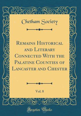 Remains Historical and Literary Connected with the Palatine Counties of Lancaster and Chester, Vol. 8 (Classic Reprint) - Society, Chetham