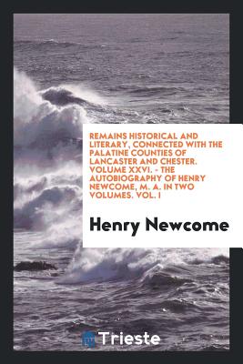 Remains Historical and Literary, Connected with the Palatine Counties of Lancaster and Chester. Volume XXVI. - The Autobiography of Henry Newcome, M. A. in Two Volumes. Vol. I - Newcome, Henry