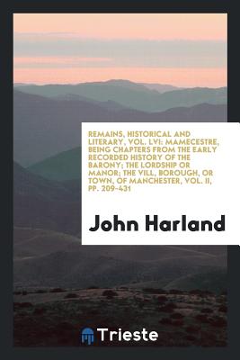 Remains, Historical and Literary, Vol. LVI: Mamecestre, Being Chapters from the Early Recorded History of the Barony; The Lordship or Manor; The VILL, Borough, or Town, of Manchester, Vol. II, Pp. 209-431 - Harland, John