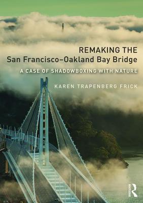 Remaking the San Francisco-Oakland Bay Bridge: A Case of Shadowboxing with Nature - Frick, Karen Trapenberg