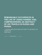 Remarkable Occurences in the Life of Jonas Hanway, Esq., Comprehending an Abstract of His Travels in Russia, and Persia; A Short History of the Rise and Progress of the Charitable and Political Institutions Founded or Supported by Him; Several...