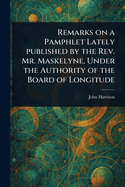 Remarks on a Pamphlet Lately Published by the Rev. Mr. Maskelyne, Under the Authority of the Board of Longitude