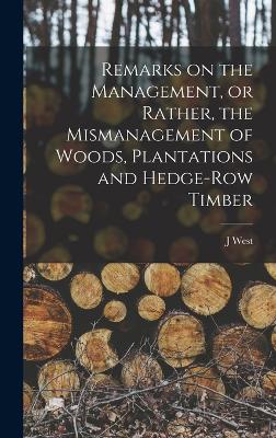 Remarks on the Management, or Rather, the Mismanagement of Woods, Plantations and Hedge-row Timber - West, J