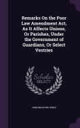 Remarks On the Poor Law Amendment Act, As It Affects Unions, Or Parishes, Under the Government of Guardians, Or Select Vestries