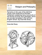 Remarks on the Uses of the Definitive Article in the Greek Text of the New Testament; Containing Many New Proofs of the Divinity of Christ, from Passages, Which Are Wrongly Translated in the Common English Version. by Granville Sharp, ...