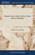 Remarks Upon a Book, Intitled, a Short History of Barbados: In Which the Partial and Unfair Representations of the Author Upon the Subjects of his History In General, and Upon That of the Demand of Privleges