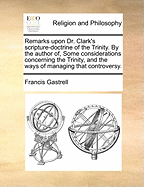 Remarks Upon Dr. Clark's Scripture-Doctrine of the Trinity. by the Author Of, Some Considerations Concerning the Trinity, and the Ways of Managing That Controversy.