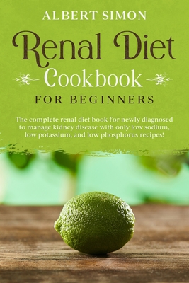Renal Diet Cookbook for Beginners: The Complete Renal Diet Book for Newly Diagnosed to Manage Kidney Disease with Only Low Sodium, Low Potassium and Low Phosphorus Recipes! - Simon, Albert