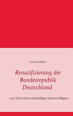 Renazifizierung der Bundesrepublik Deutschland: ... aus Sicht eines ehemaligen aktiven 68igers - Keller, Gerhard