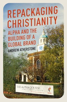 Repackaging Christianity: Alpha and the building of a global brand - Atherstone, Andrew