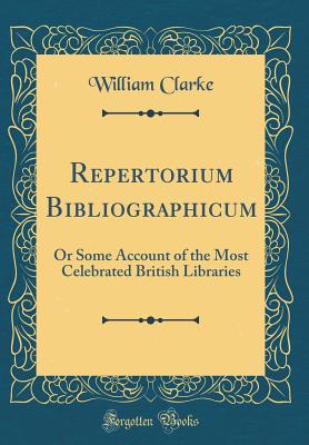 Repertorium Bibliographicum: Or Some Account of the Most Celebrated British Libraries (Classic Reprint) - Clarke, William, PhD, MBA