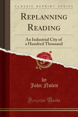 Replanning Reading: An Industrial City of a Hundred Thousand (Classic Reprint) - Nolen, John