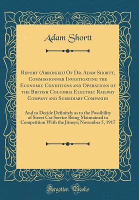 Report (Abridged) of Dr. Adam Shortt, Commissionner Investigating the Economic Conditions and Operations of the British Columbia Electric Railway Company and Subsidiary Companies: And to Decide Definitely as to the Possibility of Street Car Service Being - Shortt, Adam
