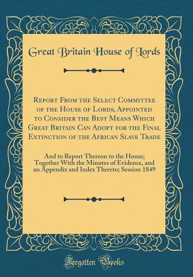 Report from the Select Committee of the House of Lords, Appointed to Consider the Best Means Which Great Britain Can Adopt for the Final Extinction of the African Slave Trade: And to Report Thereon to the House; Together with the Minutes of Evidence, and - Lords, Great Britain House of
