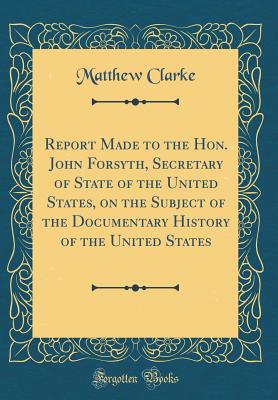 Report Made to the Hon. John Forsyth, Secretary of State of the United States, on the Subject of the Documentary History of the United States (Classic Reprint) - Clarke, Matthew